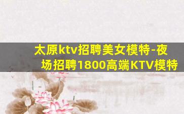 太原ktv招聘美女模特-夜场招聘1800高端KTV模特